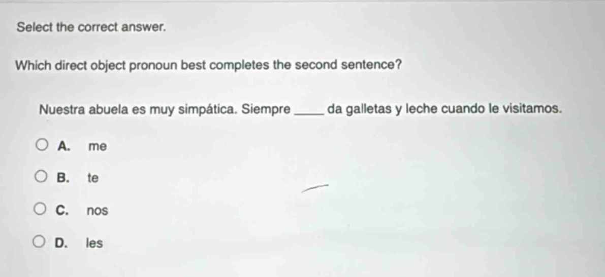 select the correct answer. which direct object pronoun best completes the second sentence? nuestra abuela es muy simpática. siempre ____ da galletas y leche cuando le visitamos. a. me b. te c. nos d. les