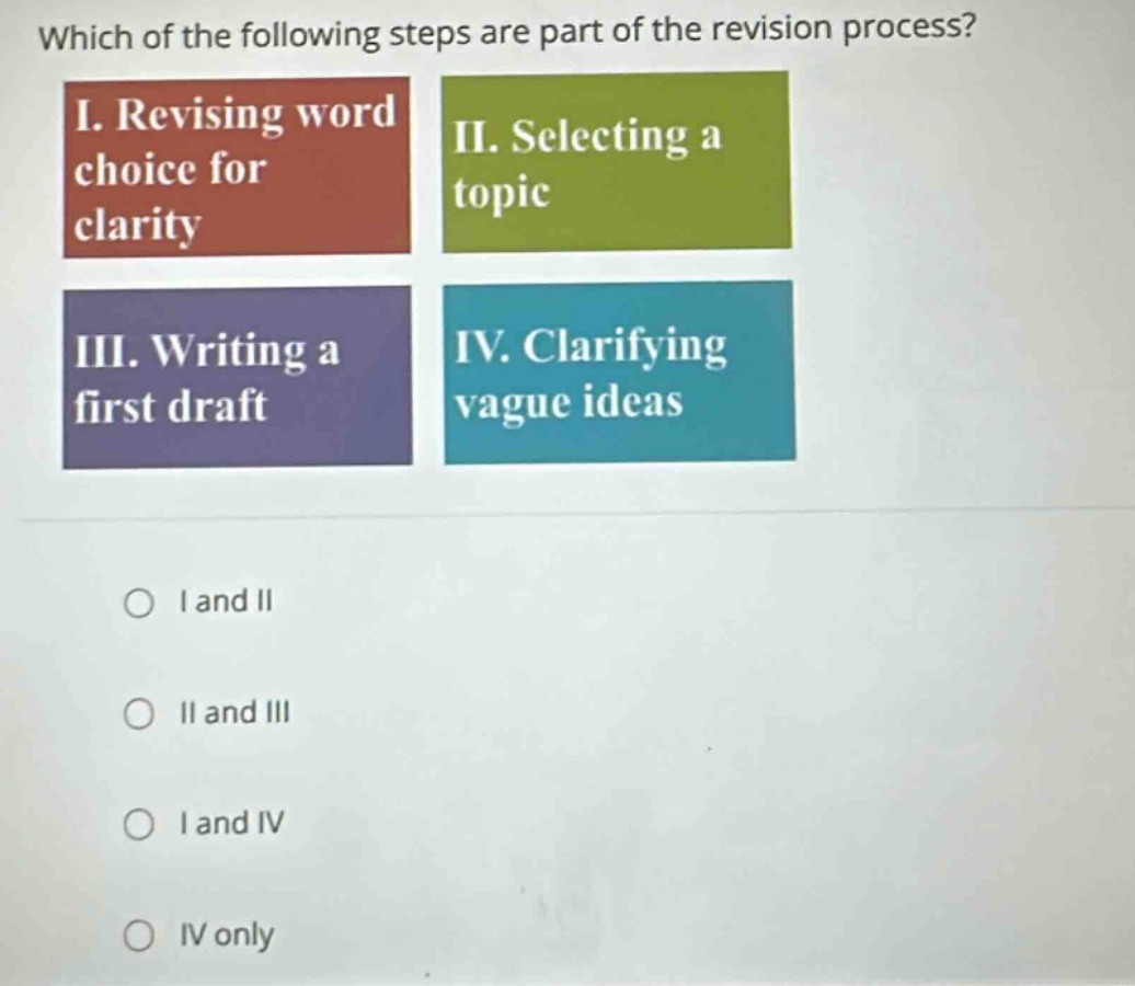 which of the following steps are part of the revision process? i. revising word choice for clarity ii. selecting a topic iii. writing a first draft iv. clarifying vague ideas o i and ii o ii and iii o i and iv o iv only