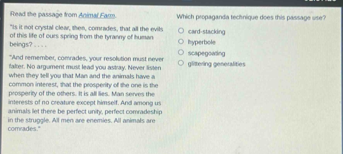 read the passage from animal farm. \is it not crystal clear, then, comrades, that all the evils of this life of ours spring from the tyranny of human beings?.... \and remember, comrades, your resolution must never falter. no argument must lead you astray. never listen when they tell you that man and the animals have a common interest, that the prosperity of the one is the prosperity of the others. it is all lies. man serves the interests of no creature except himself. and among us animals let there be perfect unity, perfect comradeship in the struggle. all men are enemies. all animals are comrades.\ which propaganda technique does this passage use? card - stacking hyperbole scapegoating glittering generalities