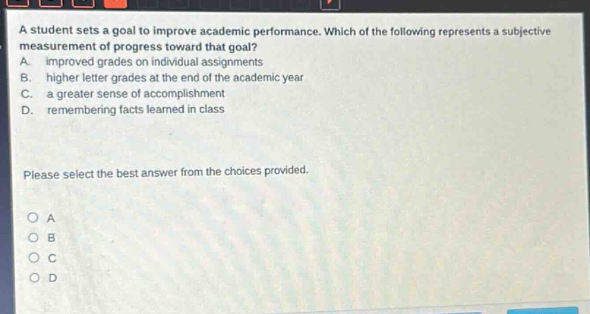 a student sets a goal to improve academic performance. which of the following represents a subjective measurement of progress toward that goal? a. improved grades on individual assignments b. higher letter grades at the end of the academic year c. a greater sense of accomplishment d. remembering facts learned in class please select the best answer from the choices provided. o a o b o c o d