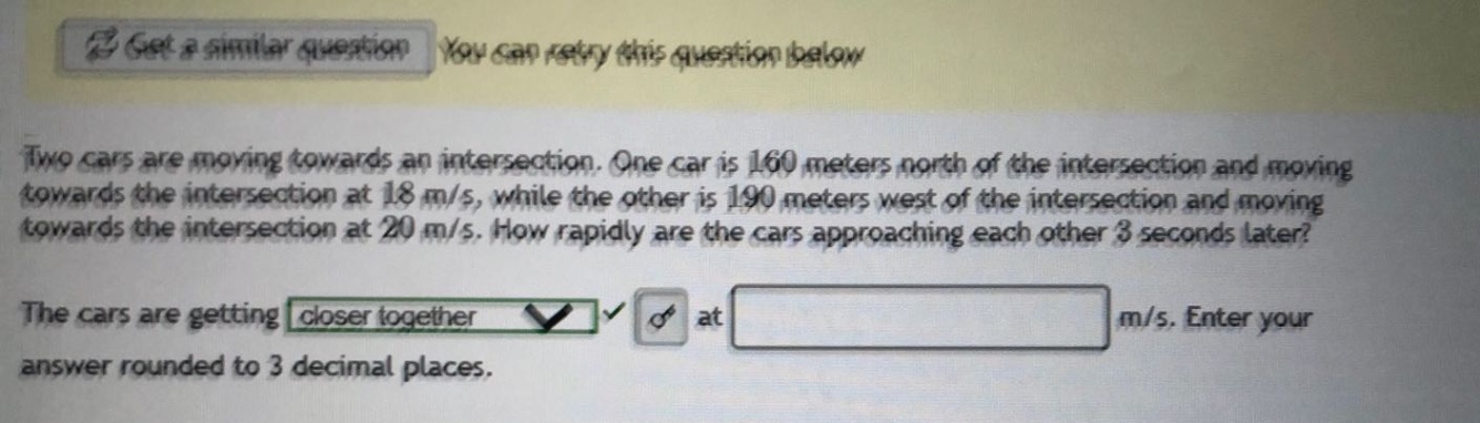 two cars are moving towards an intersection. one car is 160 meters north of the intersection and moving towards the intersection at 18 m/s, while the other is 190 meters west of the intersection and moving towards the intersection at 20 m/s. how rapidly are the cars approaching each other 3 seconds later? the cars are getting closer together at m/s. enter your answer rounded to 3 decimal places.