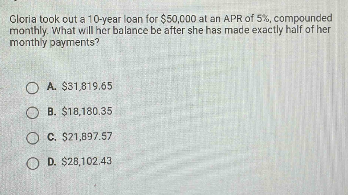 gloria took out a 10 - year loan for $50,000 at an apr of 5%, compounded monthly. what will her balance be after she has made exactly half of her monthly payments?\n\na. $31,819.65\nb. $18,180.35\nc. $21,897.57\nd. $28,102.43