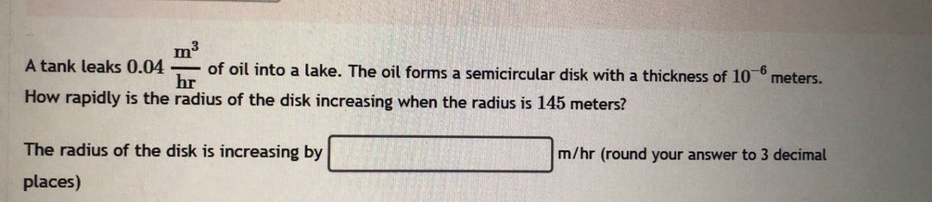 a tank leaks 0.04 m³/hr of oil into a lake. the oil forms a semicircular disk with a thickness of 10⁻⁶ meters. how rapidly is the radius of the disk increasing when the radius is 145 meters? the radius of the disk is increasing by m/hr (round your answer to 3 decimal places)