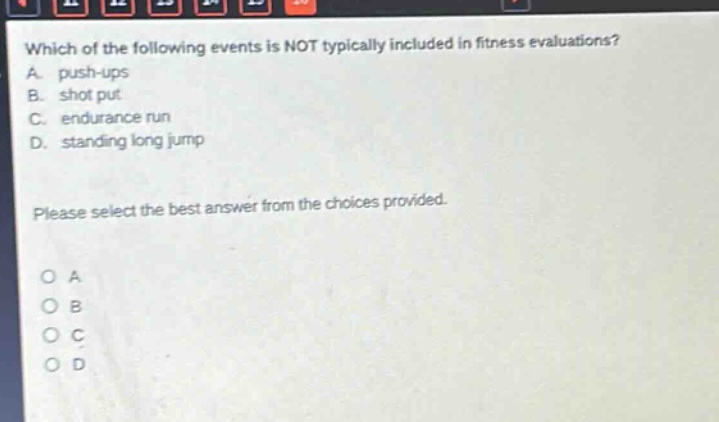 which of the following events is not typically included in fitness evaluations? a. push - ups b. shot put c. endurance run d. standing long jump please select the best answer from the choices provided. o a o b o c o d