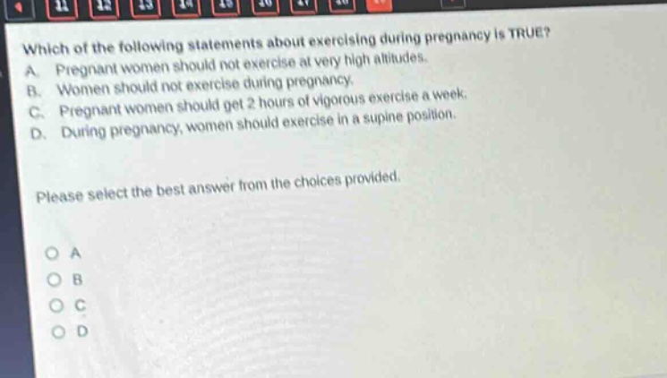 which of the following statements about exercising during pregnancy is true? a. pregnant women should not exercise at very high altitudes. b. women should not exercise during pregnancy. c. pregnant women should get 2 hours of vigorous exercise a week. d. during pregnancy, women should exercise in a supine position. please select the best answer from the choices provided. o a o b o c o d