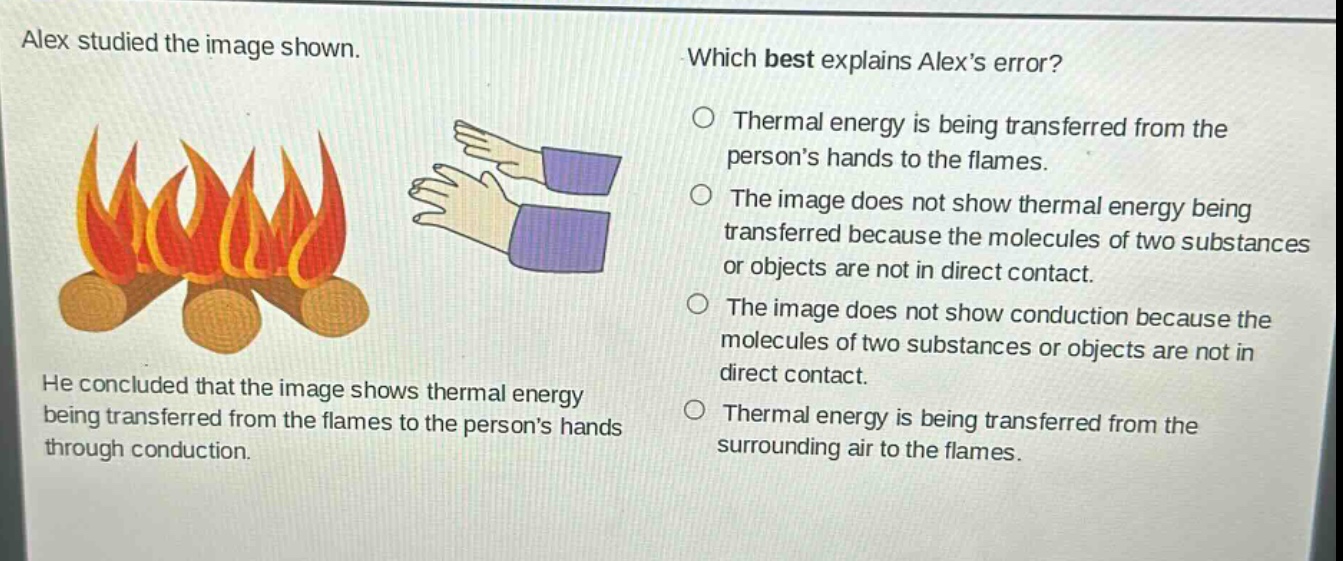 alex studied the image shown. he concluded that the image shows thermal energy being transferred from the flames to the persons hands through conduction. which best explains alexs error? thermal energy is being transferred from the persons hands to the flames. the image does not show thermal energy being transferred because the molecules of two substances or objects are not in direct contact. the image does not show conduction because the molecules of two substances or objects are not in direct contact. thermal energy is being transferred from the surrounding air to the flames.