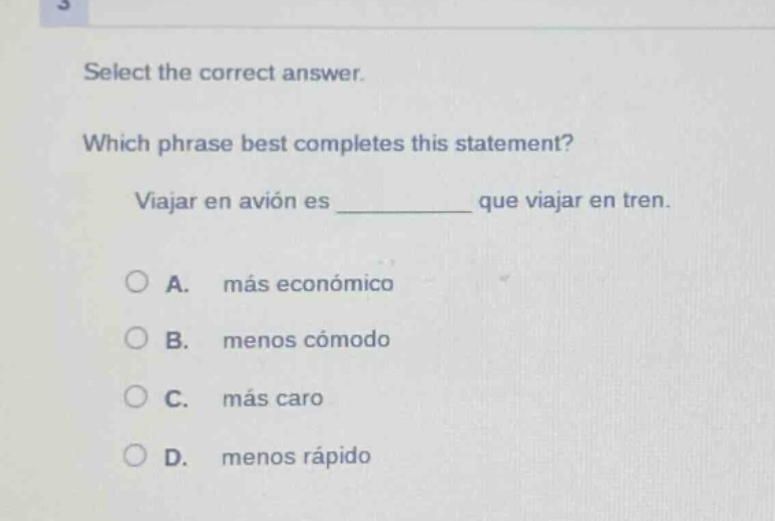 select the correct answer. which phrase best completes this statement? viajar en avión es ______ que viajar en tren. a. más económico b. menos cómodo c. más caro d. menos rápido