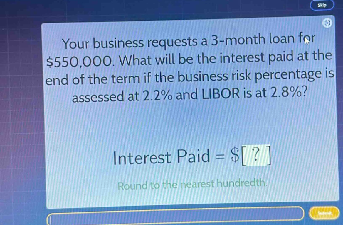 your business requests a 3 - month loan for $550,000. what will be the interest paid at the end of the term if the business risk percentage is assessed at 2.2% and libor is at 2.8%? interest paid = $? round to the nearest hundredth.