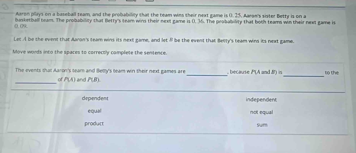 aaron plays on a baseball team, and the probability that the team wins their next game is 0.25. aarons sister betty is on a basketball team. the probability that bettys team wins their next game is 0.36. the probability that both teams win their next game is 0.09. let a be the event that aarons team wins its next game, and let b be the event that bettys team wins its next game. move words into the spaces to correctly complete the sentence. the events that aarons team and bettys team win their next games are ______, because p(a and b) is ______ to the ______ of p(a) and p(b). dependent independent equal not equal product sum