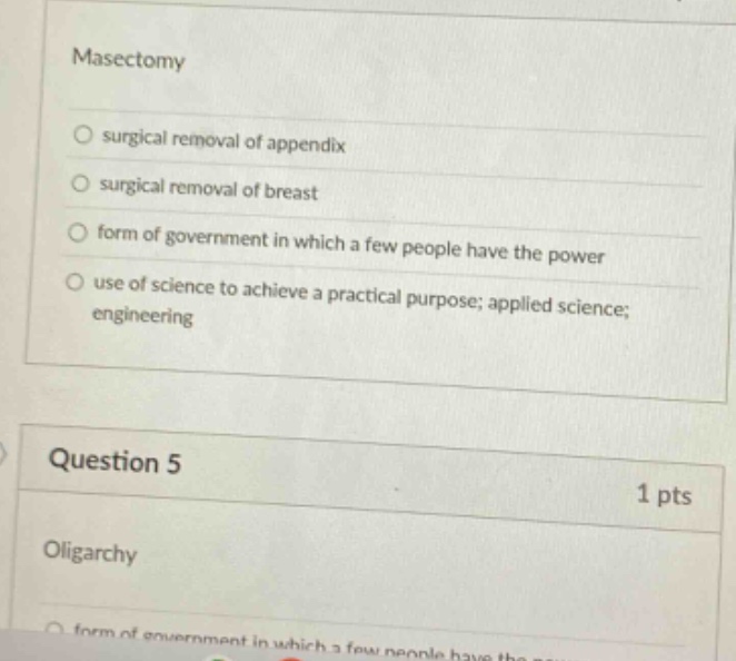 mastectomy\nsurgical removal of appendix\nsurgical removal of breast\nform of government in which a few people have the power\nuse of science to achieve a practical purpose; applied science; engineering\nquestion 5\n1 pts\noligarchy\nform of government in which a few people have the power