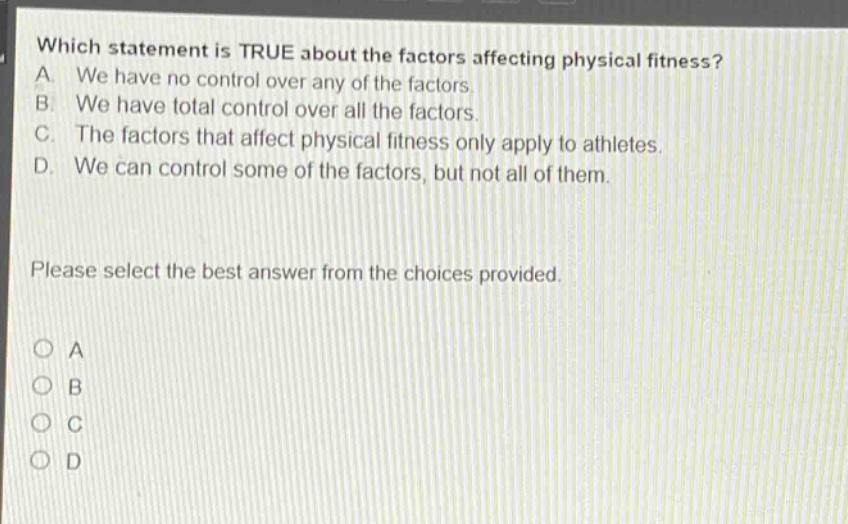 which statement is true about the factors affecting physical fitness? a. we have no control over any of the factors. b. we have total control over all the factors. c. the factors that affect physical fitness only apply to athletes. d. we can control some of the factors, but not all of them. please select the best answer from the choices provided. a b c d