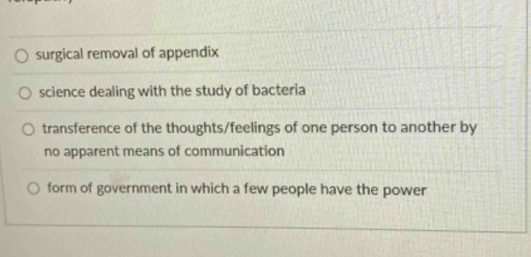 surgical removal of appendix\nscience dealing with the study of bacteria\ntransference of the thoughts/feelings of one person to another by no apparent means of communication\nform of government in which a few people have the power