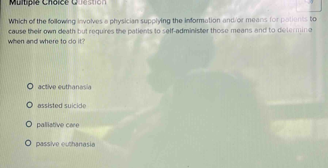 multiple choice question which of the following involves a physician supplying the information and/or means for patients to cause their own death but requires the patients to self - administer those means and to determine when and where to do it? active euthanasia assisted suicide palliative care passive euthanasia
