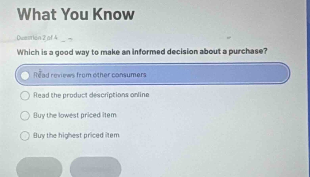 what you know\nquestion 2 of 4\nwhich is a good way to make an informed decision about a purchase?\nread reviews from other consumers\nread the product descriptions online\nbuy the lowest priced item\nbuy the highest priced item