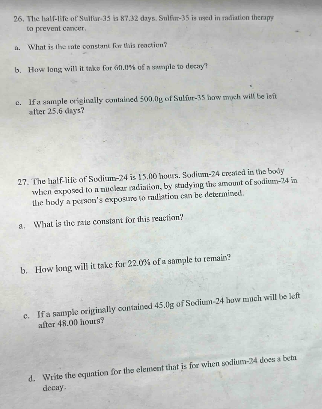 26. the half - life of sulfur - 35 is 87.32 days. sulfur - 35 is used in radiation therapy to prevent cancer.\na. what is the rate constant for this reaction?\nb. how long will it take for 60.0% of a sample to decay?\nc. if a sample originally contained 500.0g of sulfur - 35 how much will be left after 25.6 days?\n27. the half - life of sodium - 24 is 15.00 hours. sodium - 24 created in the body when exposed to a nuclear radiation, by studying the amount of sodium - 24 in the body a person’s exposure to radiation can be determined.\na. what is the rate constant for this reaction?\nb. how long will it take for 22.0% of a sample to remain?\nc. if a sample originally contained 45.0g of sodium - 24 how much will be left after 48.00 hours?\nd. write the equation for the element that is for when sodium - 24 does a beta decay.
