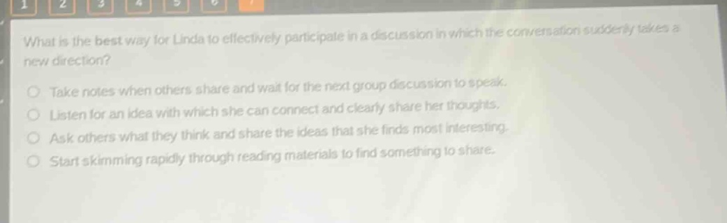 what is the best way for linda to effectively participate in a discussion in which the conversation suddenly takes a new direction?\ntake notes when others share and wait for the next group discussion to speak.\nlisten for an idea with which she can connect and clearly share her thoughts.\nask others what they think and share the ideas that she finds most interesting.\nstart skimming rapidly through reading materials to find something to share.