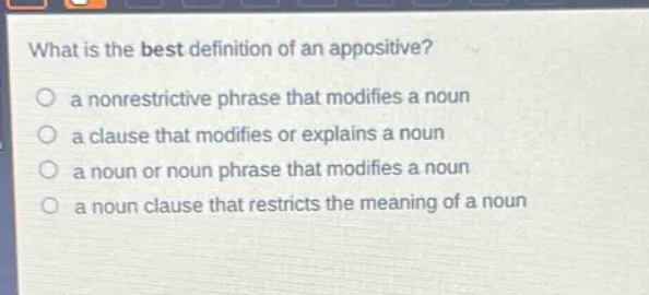 what is the best definition of an appositive?\n a nonrestrictive phrase that modifies a noun\n a clause that modifies or explains a noun\n a noun or noun phrase that modifies a noun\n a noun clause that restricts the meaning of a noun