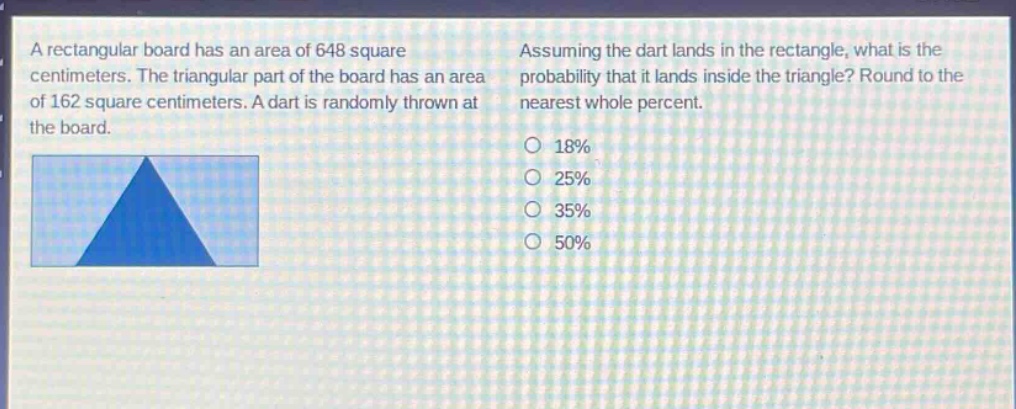 a rectangular board has an area of 648 square centimeters. the triangular part of the board has an area of 162 square centimeters. a dart is randomly thrown at the board. assuming the dart lands in the rectangle, what is the probability that it lands inside the triangle? round to the nearest whole percent. 18% 25% 35% 50%
