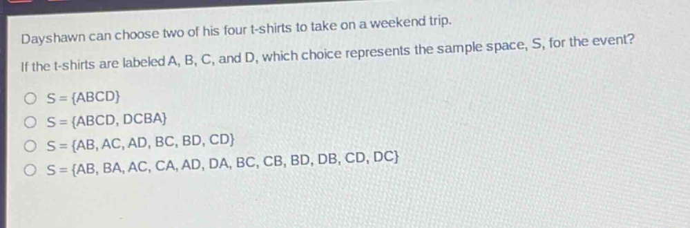 dayshawn can choose two of his four t - shirts to take on a weekend trip. if the t - shirts are labeled a, b, c, and d, which choice represents the sample space, s, for the event? o s = {abcd} o s = {abcd, dcba} o s = {ab, ac, ad, bc, bd, cd} o s = {ab, ba, ac, ca, ad, da, bc, cb, bd, db, cd, dc}