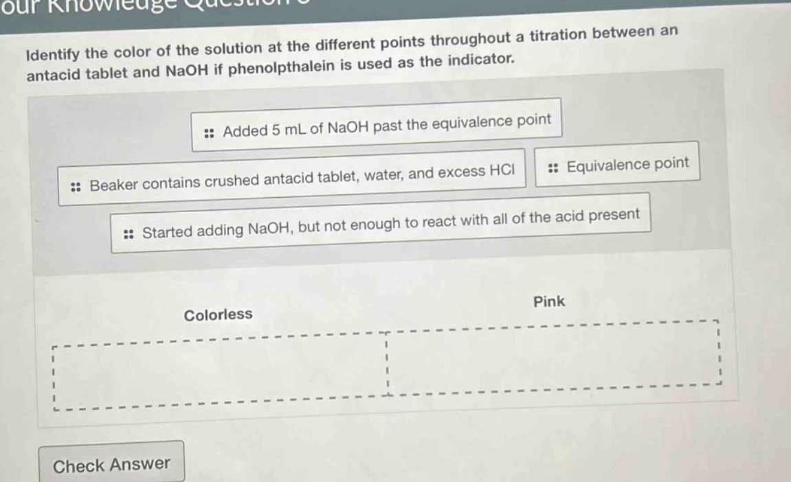 identify the color of the solution at the different points throughout a titration between an antacid tablet and naoh if phenolphthalein is used as the indicator. added 5 ml of naoh past the equivalence point beaker contains crushed antacid tablet, water, and excess hcl equivalence point started adding naoh, but not enough to react with all of the acid present colorless pink check answer