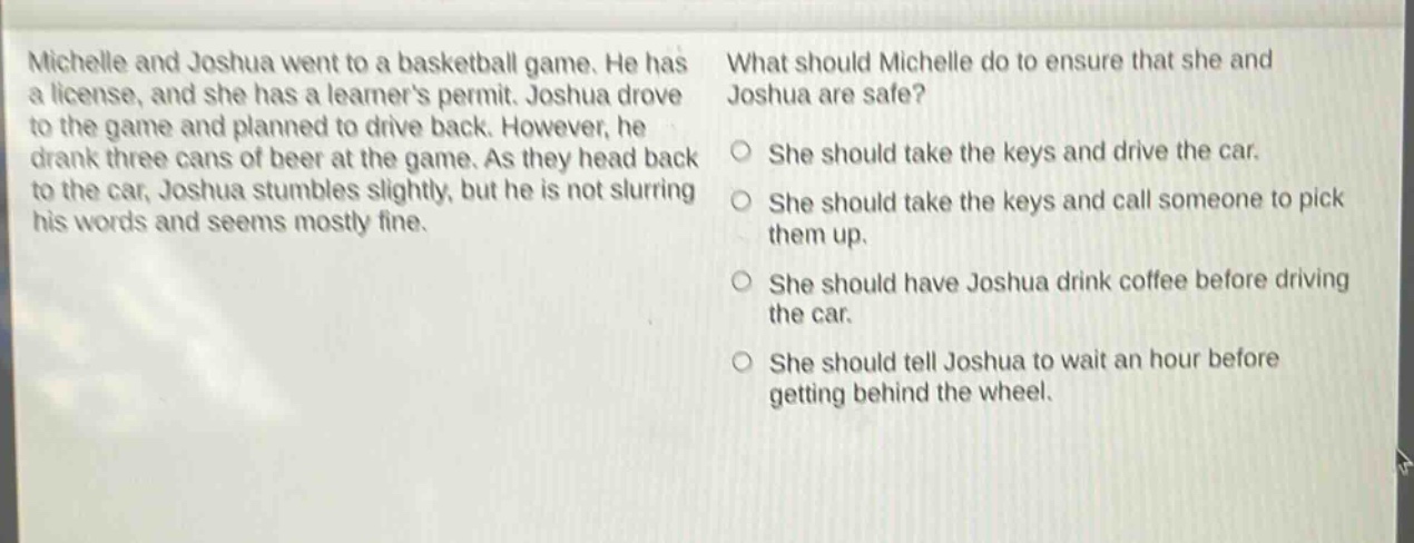 michelle and joshua went to a basketball game. he has a license, and she has a learners permit. joshua drove to the game and planned to drive back. however, he drank three cans of beer at the game. as they head back to the car, joshua stumbles slightly, but he is not slurring his words and seems mostly fine. what should michelle do to ensure that she and joshua are safe? she should take the keys and drive the car. she should take the keys and call someone to pick them up. she should have joshua drink coffee before driving the car. she should tell joshua to wait an hour before getting behind the wheel.