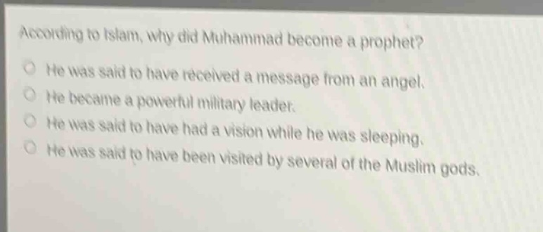 according to islam, why did muhammad become a prophet? he was said to have received a message from an angel. he became a powerful military leader. he was said to have had a vision while he was sleeping. he was said to have been visited by several of the muslim gods.