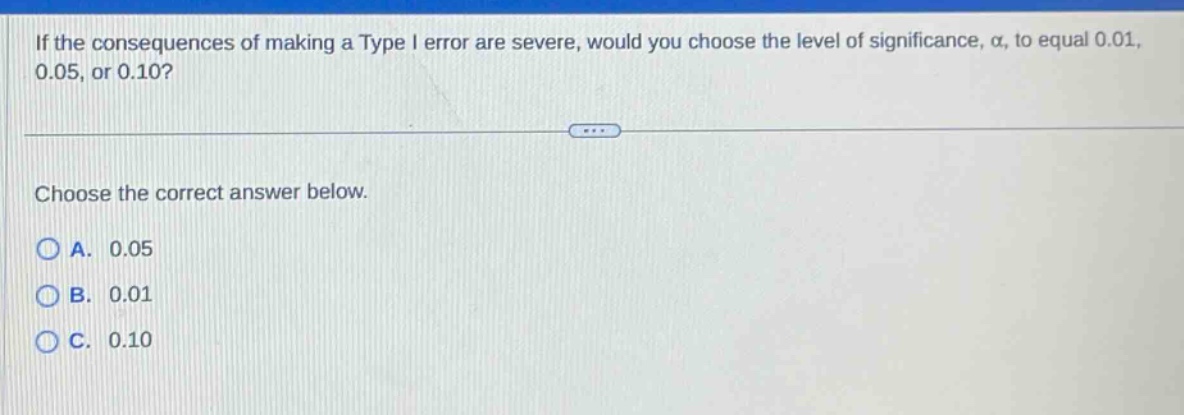 if the consequences of making a type i error are severe, would you choose the level of significance, α, to equal 0.01, 0.05, or 0.10? choose the correct answer below. a. 0.05 b. 0.01 c. 0.10
