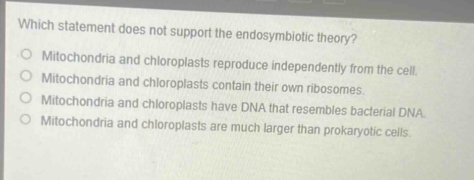 which statement does not support the endosymbiotic theory?\no mitochondria and chloroplasts reproduce independently from the cell.\no mitochondria and chloroplasts contain their own ribosomes.\no mitochondria and chloroplasts have dna that resembles bacterial dna.\no mitochondria and chloroplasts are much larger than prokaryotic cells.