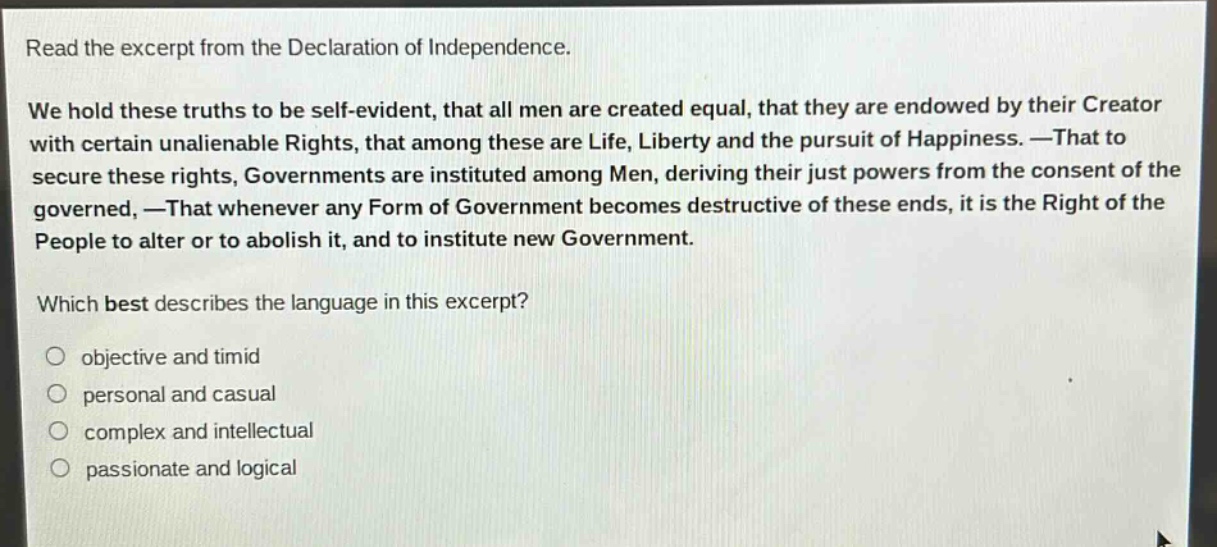 read the excerpt from the declaration of independence. we hold these truths to be self - evident, that all men are created equal, that they are endowed by their creator with certain unalienable rights, that among these are life, liberty and the pursuit of happiness. —that to secure these rights, governments are instituted among men, deriving their just powers from the consent of the governed, —that whenever any form of government becomes destructive of these ends, it is the right of the people to alter or to abolish it, and to institute new government. which best describes the language in this excerpt? objective and timid personal and casual complex and intellectual passionate and logical