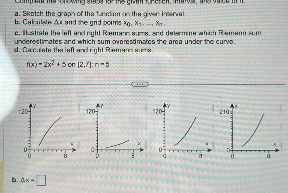 complete the following steps for the given function, interval, and value of n.\na. sketch the graph of the function on the given interval.\nb. calculate δx and the grid points x0, x1, ..., xn.\nc. illustrate the left and right riemann sums, and determine which riemann sum underestimates and which sum overestimates the area under the curve.\nd. calculate the left and right riemann sums.\nf(x)=2x² + 5 on 2,7; n = 5\nb. δx =