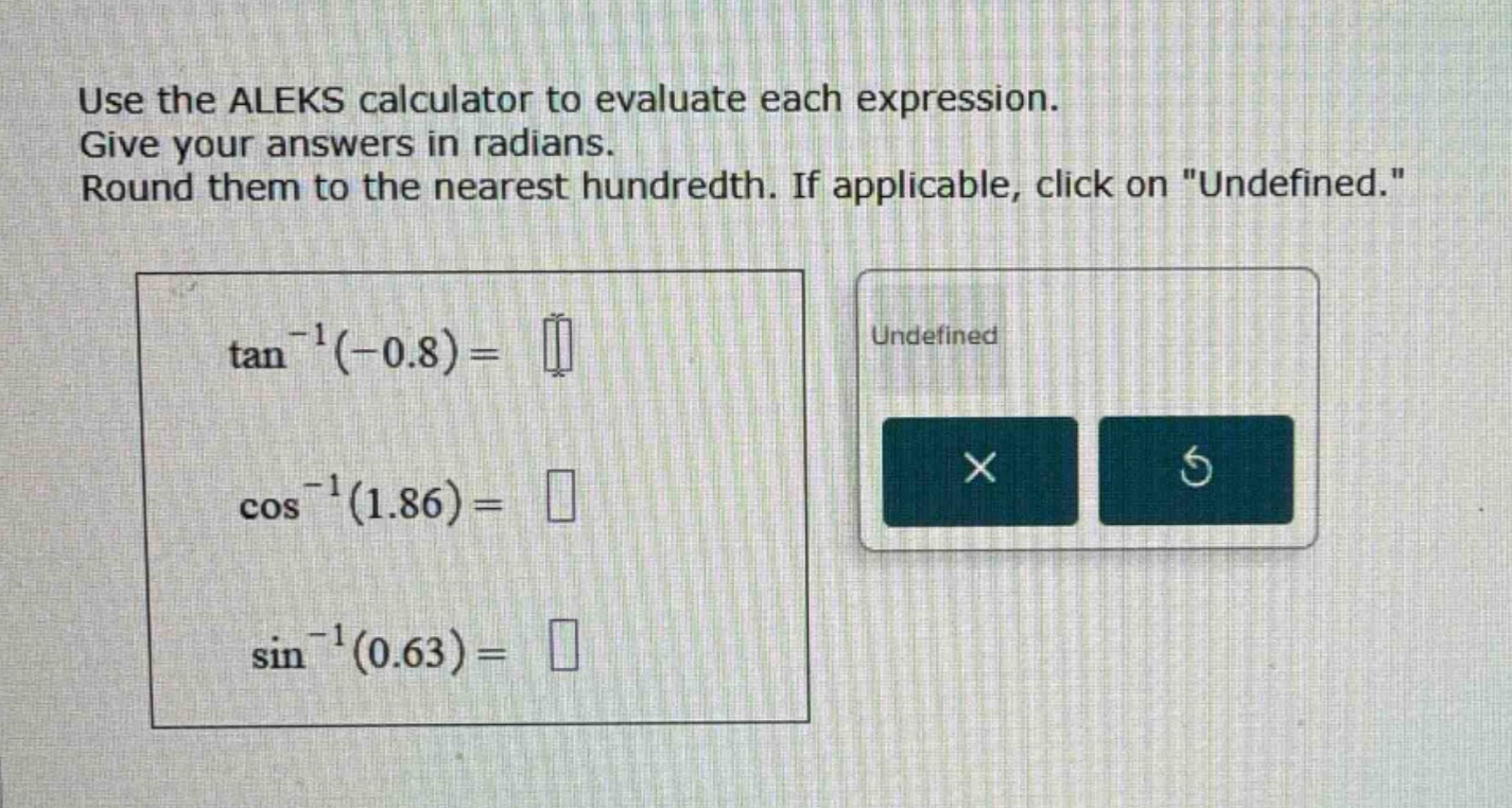 use the aleks calculator to evaluate each expression. give your answers in radians. round them to the nearest hundredth. if applicable, click on \undefined.\ tan^(-1)(-0.8)= cos^(-1)(1.86)= sin^(-1)(0.63)=