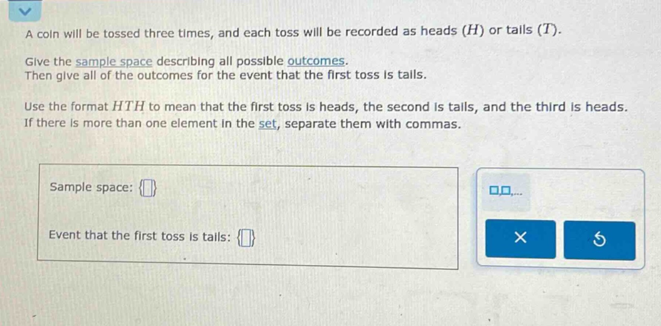 a coin will be tossed three times, and each toss will be recorded as heads (h) or tails (t). give the sample space describing all possible outcomes. then give all of the outcomes for the event that the first toss is tails. use the format hth to mean that the first toss is heads, the second is tails, and the third is heads. if there is more than one element in the set, separate them with commas. sample space: {} event that the first toss is tails: {}