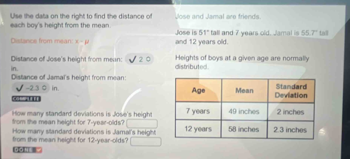 use the data on the right to find the distance of each boys height from the mean. distance from mean: x - μ distance of joses height from mean: 2 in. distance of jamals height from mean: -2.3 in. complete how many standard deviations is joses height from the mean height for 7 - year - olds? how many standard deviations is jamals height from the mean height for 12 - year - olds? done jose and jamal are friends. jose is 51\ tall and 7 years old. jamal is 55.7\ tall and 12 years old. heights of boys at a given age are normally distributed. age mean standard deviation 7 years 49 inches 2 inches 12 years 58 inches 2.3 inches
