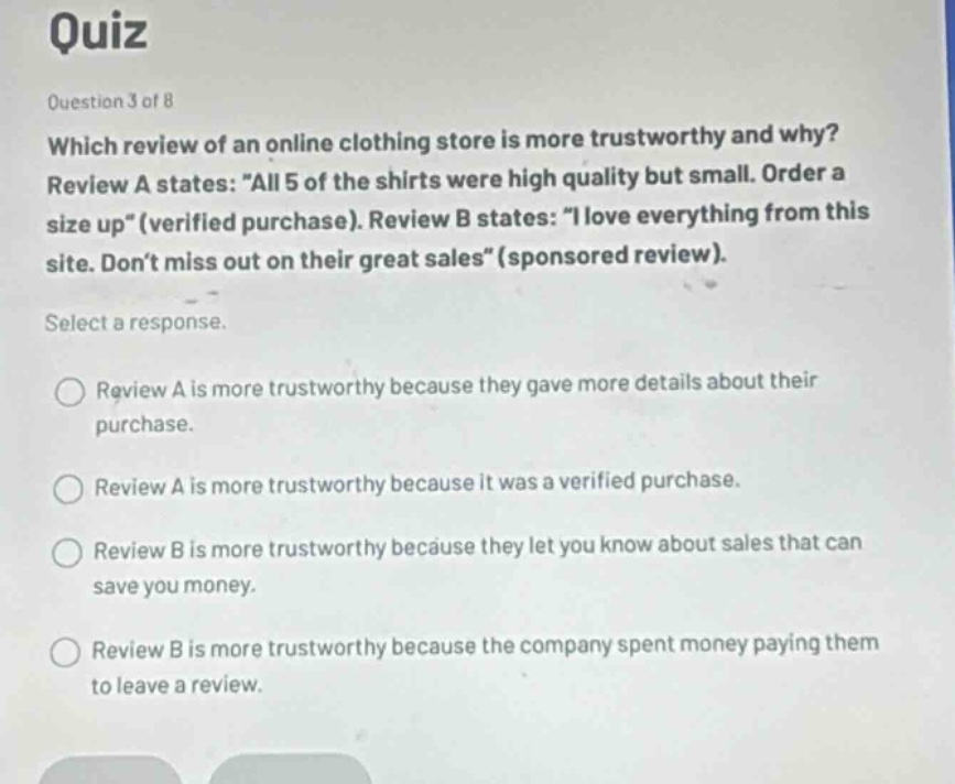 quiz\nquestion 3 of 8\nwhich review of an online clothing store is more trustworthy and why?\nreview a states: \all 5 of the shirts were high quality but small. order a size up\(verified purchase). review b states: \i love everything from this site. dont miss out on their great sales\(sponsored review).\nselect a response.\nreview a is more trustworthy because they gave more details about their purchase.\nreview a is more trustworthy because it was a verified purchase.\nreview b is more trustworthy because they let you know about sales that can save you money.\nreview b is more trustworthy because the company spent money paying them to leave a review.
