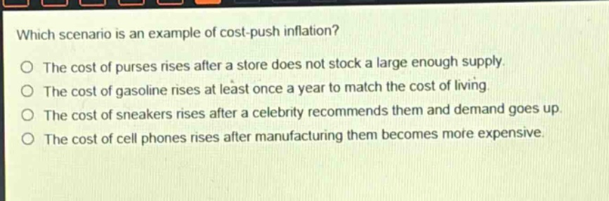 which scenario is an example of cost - push inflation?\no the cost of purses rises after a store does not stock a large enough supply.\no the cost of gasoline rises at least once a year to match the cost of living.\no the cost of sneakers rises after a celebrity recommends them and demand goes up.\no the cost of cell phones rises after manufacturing them becomes more expensive.