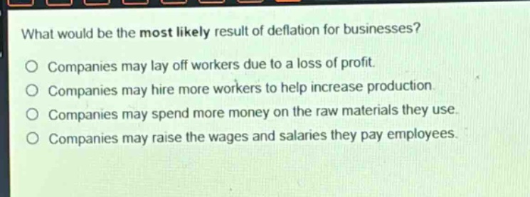 what would be the most likely result of deflation for businesses? companies may lay off workers due to a loss of profit. companies may hire more workers to help increase production. companies may spend more money on the raw materials they use. companies may raise the wages and salaries they pay employees.