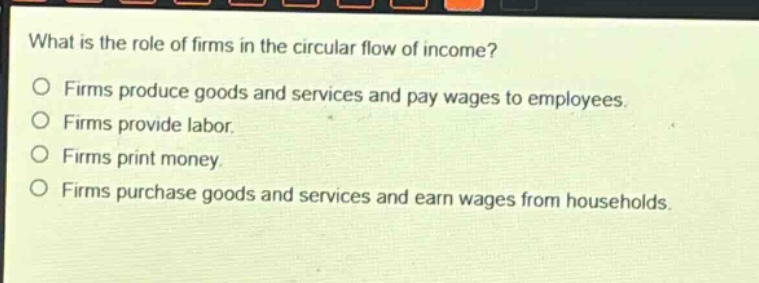 what is the role of firms in the circular flow of income?\nfirms produce goods and services and pay wages to employees.\nfirms provide labor.\nfirms print money.\nfirms purchase goods and services and earn wages from households.