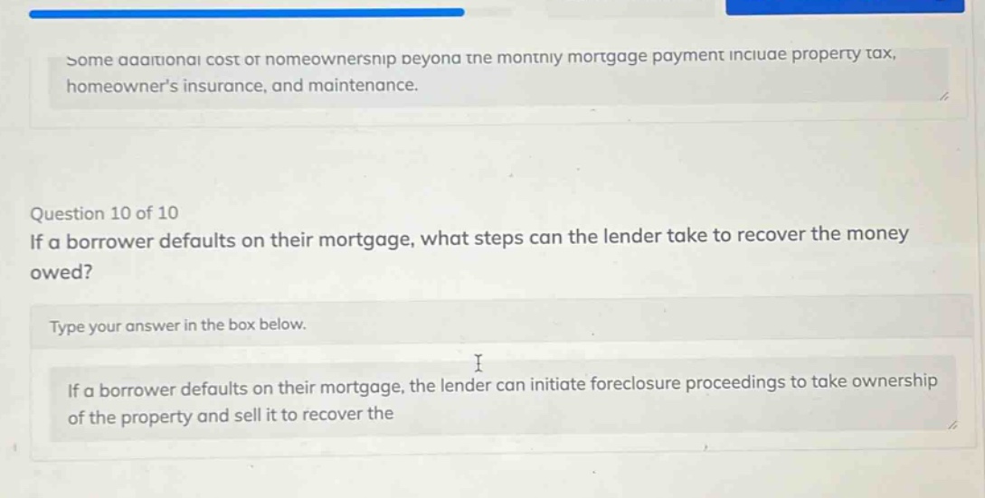 some additional cost of homeownership beyond the monthly mortgage payment include property tax, homeowners insurance, and maintenance. question 10 of 10 if a borrower defaults on their mortgage, what steps can the lender take to recover the money owed? type your answer in the box below. if a borrower defaults on their mortgage, the lender can initiate foreclosure proceedings to take ownership of the property and sell it to recover the