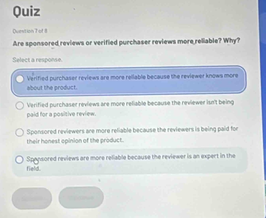 quiz\nquestion 7 of 8\nare sponsored reviews or verified purchaser reviews more reliable? why?\nselect a response.\nverified purchaser reviews are more reliable because the reviewer knows more about the product.\nverified purchaser reviews are more reliable because the reviewer isnt being paid for a positive review.\nsponsored reviewers are more reliable because the reviewers is being paid for their honest opinion of the product.\nsponsored reviews are more reliable because the reviewer is an expert in the field.