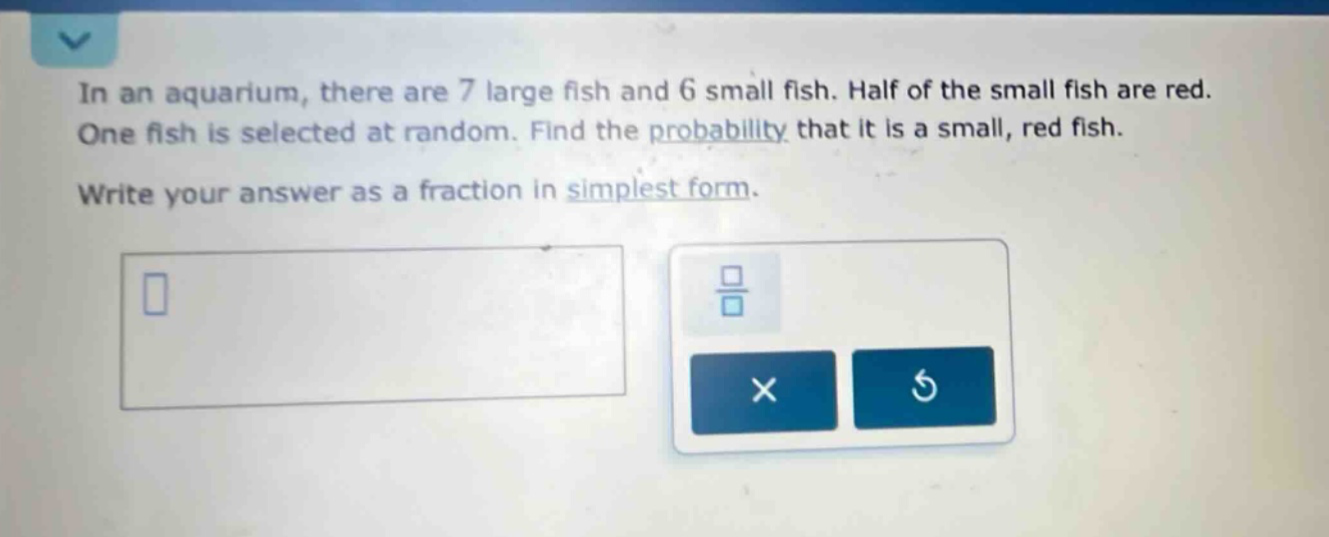 in an aquarium, there are 7 large fish and 6 small fish. half of the small fish are red. one fish is selected at random. find the probability that it is a small, red fish. write your answer as a fraction in simplest form.