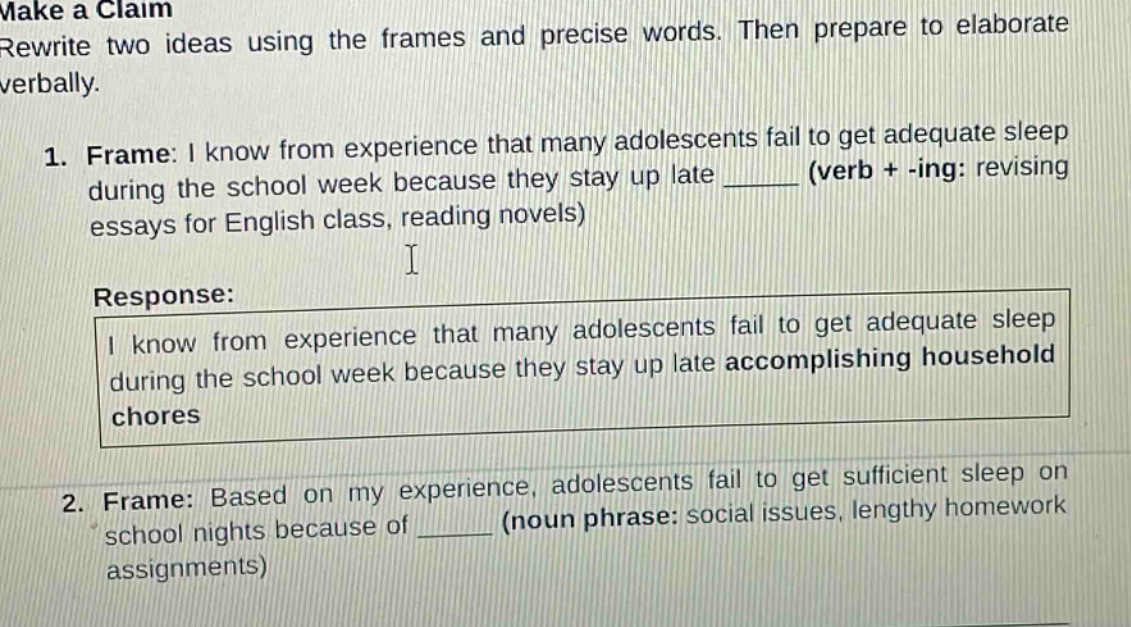 make a claim\nrewrite two ideas using the frames and precise words. then prepare to elaborate verbally.\n1. frame: i know from experience that many adolescents fail to get adequate sleep during the school week because they stay up late ______ (verb + -ing: revising essays for english class, reading novels)\nresponse:\ni know from experience that many adolescents fail to get adequate sleep during the school week because they stay up late accomplishing household chores\n2. frame: based on my experience, adolescents fail to get sufficient sleep on school nights because of ______ (noun phrase: social issues, lengthy homework assignments)