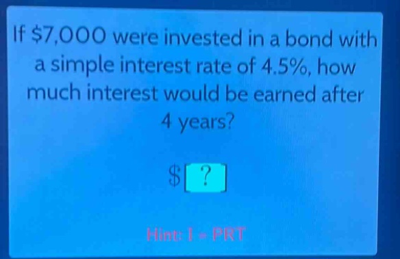 if $7,000 were invested in a bond with a simple interest rate of 4.5%, how much interest would be earned after 4 years? $? hint: i = prt