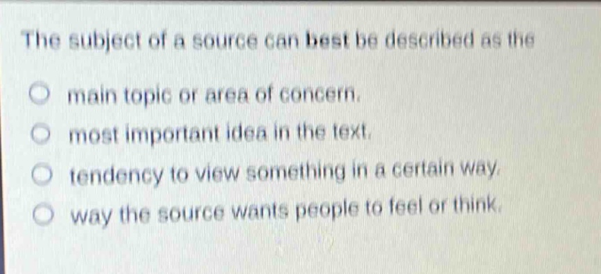 the subject of a source can best be described as the\nmain topic or area of concern.\nmost important idea in the text.\ntendency to view something in a certain way.\nway the source wants people to feel or think.