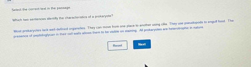 select the correct text in the passage. which two sentences identify the characteristics of a prokaryote? most prokaryotes lack well - defined organelles. they can move from one place to another using cilia. they use pseudopods to engulf food. the presence of peptidoglycan in their cell walls allows them to be visible on staining. all prokaryotes are heterotrophic in nature.