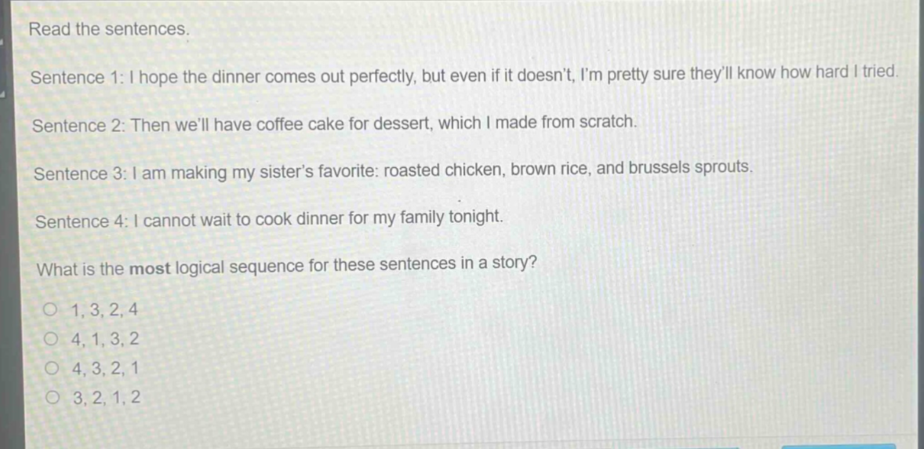 read the sentences. sentence 1: i hope the dinner comes out perfectly, but even if it doesnt, im pretty sure theyll know how hard i tried. sentence 2: then well have coffee cake for dessert, which i made from scratch. sentence 3: i am making my sisters favorite: roasted chicken, brown rice, and brussels sprouts. sentence 4: i cannot wait to cook dinner for my family tonight. what is the most logical sequence for these sentences in a story? 1, 3, 2, 4 4, 1, 3, 2 4, 3, 2, 1 3, 2, 1, 2