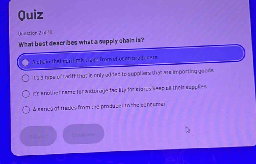 quiz question 2 of 10 what best describes what a supply chain is? a chain that can limit trade from chosen producers its a type of tariff that is only added to suppliers that are importing goods its another name for a storage facility for stores keep all their supplies a series of trades from the producer to the consumer