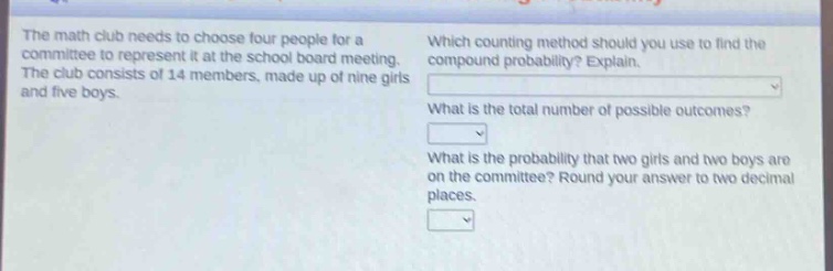 the math club needs to choose four people for a committee to represent it at the school board meeting. the club consists of 14 members, made up of nine girls and five boys. which counting method should you use to find the compound probability? explain. what is the total number of possible outcomes? what is the probability that two girls and two boys are on the committee? round your answer to two decimal places.