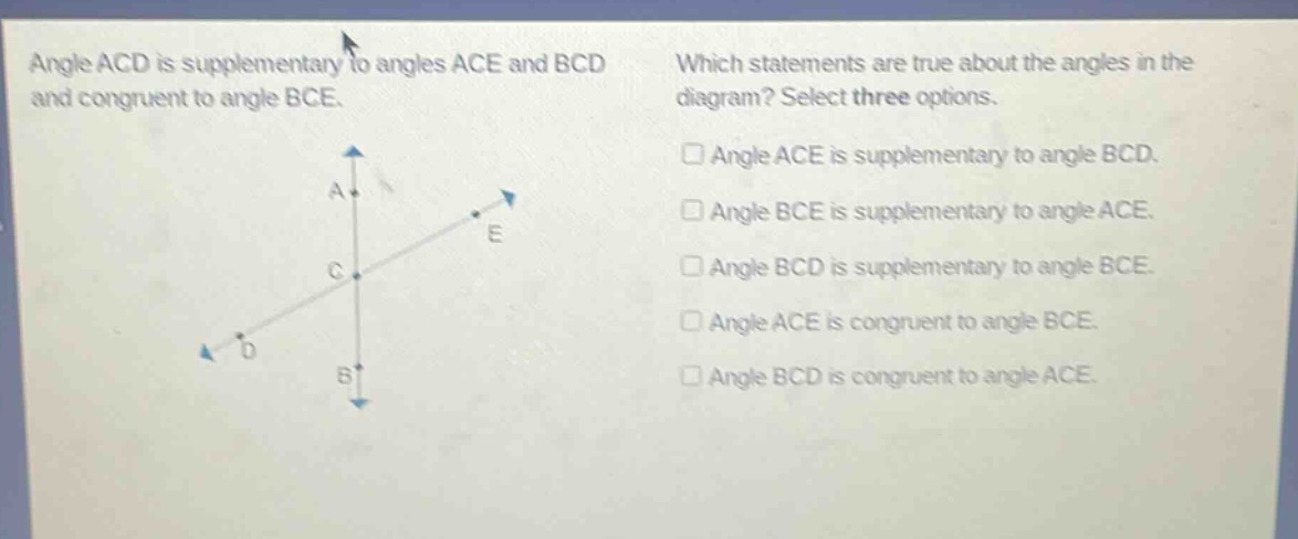 angle acd is supplementary to angles ace and bcd and congruent to angle bce. which statements are true about the angles in the diagram? select three options. angle ace is supplementary to angle bcd. angle bce is supplementary to angle ace. angle bcd is supplementary to angle bce. angle ace is congruent to angle bce. angle bcd is congruent to angle ace.