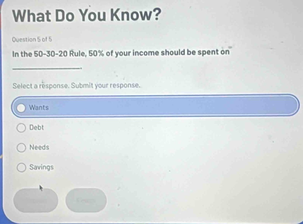 what do you know? question 5 of 5 in the 50 - 30 - 20 rule, 50% of your income should be spent on select a response. submit your response. wants debt needs savings