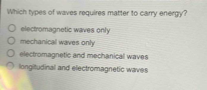 which types of waves requires matter to carry energy?\no electromagnetic waves only\no mechanical waves only\no electromagnetic and mechanical waves\no longitudinal and electromagnetic waves
